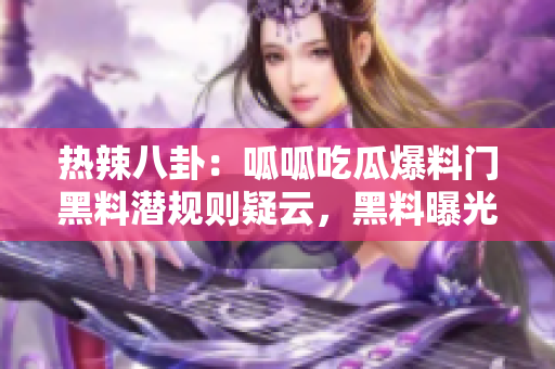 熱辣八卦：呱呱吃瓜爆料門黑料潛規(guī)則疑云，黑料曝光驚人內(nèi)幕撲街！