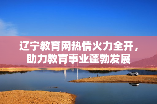 遼寧教育網(wǎng)熱情火力全開(kāi)，助力教育事業(yè)蓬勃發(fā)展