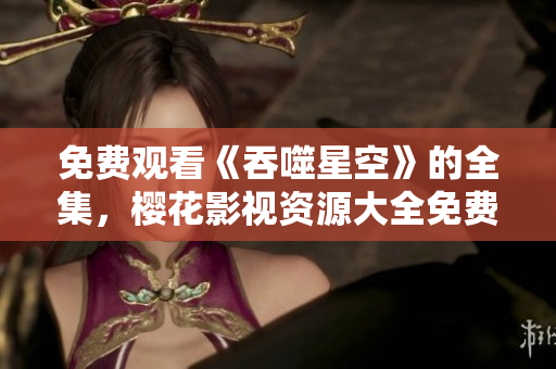 免費觀看《吞噬星空》的全集，櫻花影視資源大全免費在線觀看