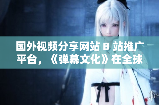 國外視頻分享網(wǎng)站 B 站推廣平臺，《彈幕文化》在全球蓬勃發(fā)展