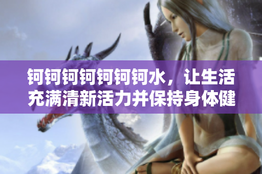 鈳鈳鈳鈳鈳鈳鈳水，讓生活充滿清新活力并保持身體健康