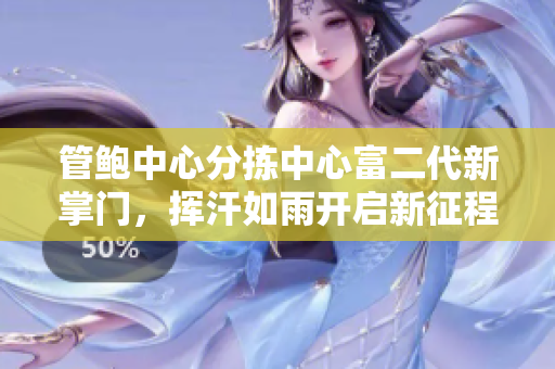 管鮑中心分揀中心富二代新掌門(mén)，揮汗如雨開(kāi)啟新征程