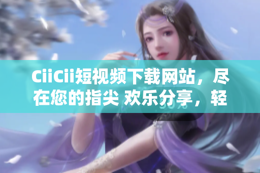 CiiCii短視頻下載網(wǎng)站，盡在您的指尖 歡樂分享，輕松下載