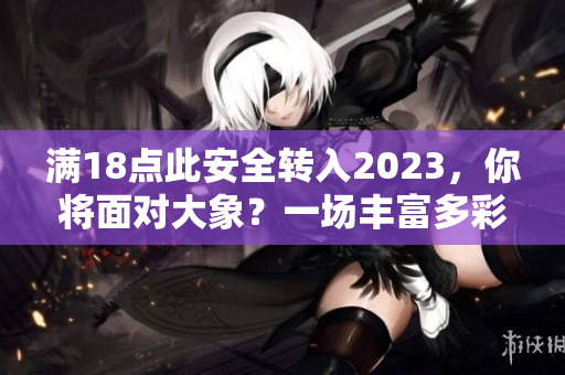 滿18點此安全轉(zhuǎn)入2023，你將面對大象？一場豐富多彩的安全新世界。