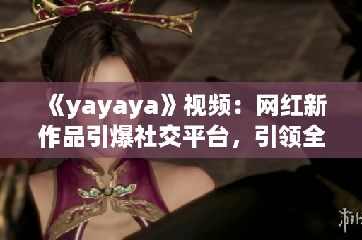 《yayaya》視頻：網(wǎng)紅新作品引爆社交平臺，引領(lǐng)全新娛樂風潮