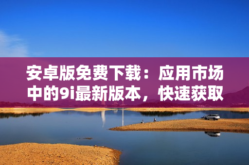 安卓版免費下載：應(yīng)用市場中的9i最新版本，快速獲取并輕松使用