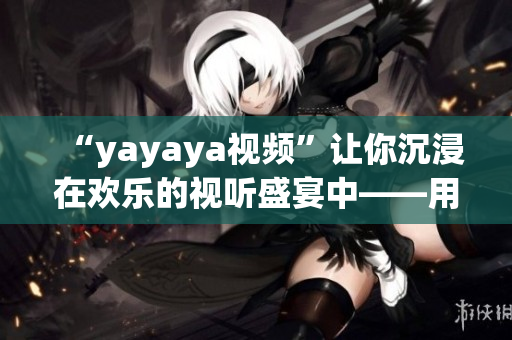 “yayaya視頻”讓你沉浸在歡樂的視聽盛宴中——用心感受獨特魅力