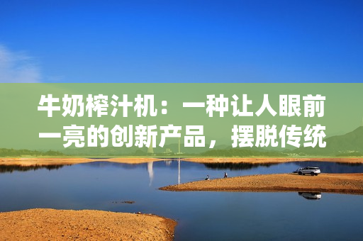 牛奶榨汁機(jī)：一種讓人眼前一亮的創(chuàng)新產(chǎn)品，擺脫傳統(tǒng)制作方法，提供更便捷的創(chuàng)意選擇