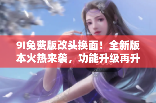9I免費(fèi)版改頭換面！全新版本火熱來襲，功能升級(jí)再升級(jí)，顛覆傳統(tǒng)體驗(yàn)，讓你愛不釋手。
