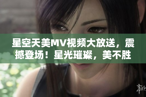 星空天美MV視頻大放送，震撼登場(chǎng)！星光璀璨，美不勝收