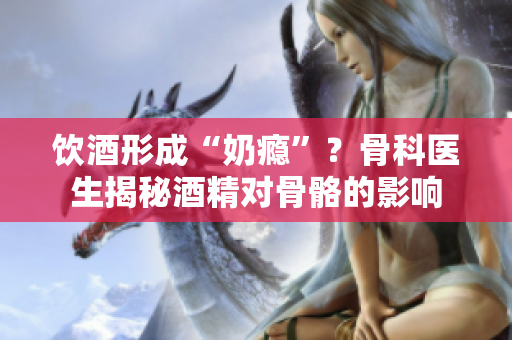 飲酒形成“奶癮”？骨科醫(yī)生揭秘酒精對(duì)骨骼的影響