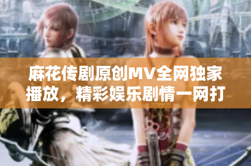 麻花傳劇原創(chuàng)MV全網(wǎng)獨家播放，精彩娛樂劇情一網(wǎng)打盡