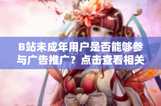 B站未成年用戶是否能夠參與廣告推廣？點擊查看相關(guān)規(guī)定及合規(guī)解讀