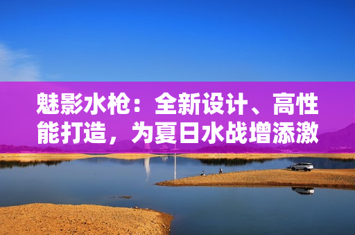 魅影水槍：全新設(shè)計(jì)、高性能打造，為夏日水戰(zhàn)增添激情