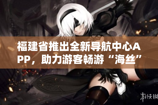 福建省推出全新導(dǎo)航中心APP，助力游客暢游“海絲”文化圈