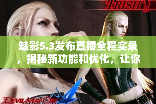 魅影5.3發(fā)布直播全程實錄，揭秘新功能和優(yōu)化，讓你提前體驗最新版本改進！