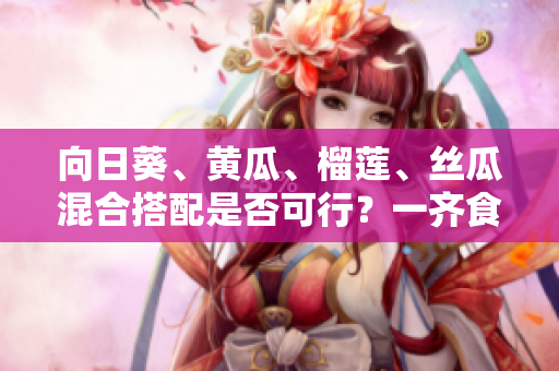 向日葵、黃瓜、榴蓮、絲瓜混合搭配是否可行？一齊食用有什么影響？