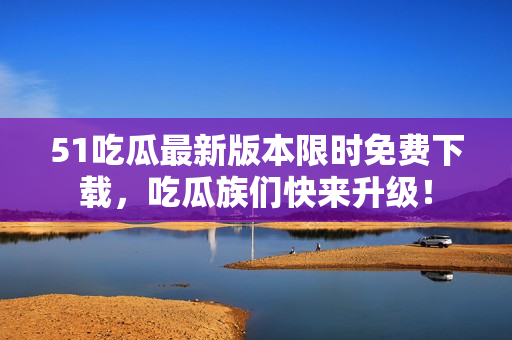 51吃瓜最新版本限時(shí)免費(fèi)下載，吃瓜族們快來(lái)升級(jí)！