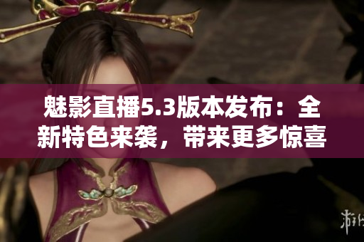 魅影直播5.3版本發(fā)布：全新特色來襲，帶來更多驚喜！