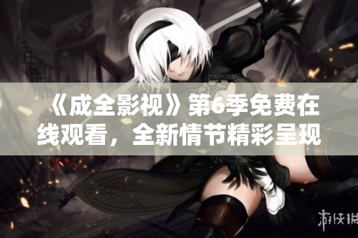 《成全影視》第6季免費在線觀看，全新情節(jié)精彩呈現(xiàn)