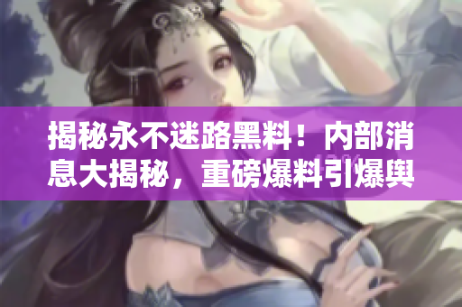 揭秘永不迷路黑料！內(nèi)部消息大揭秘，重磅爆料引爆輿論風(fēng)暴