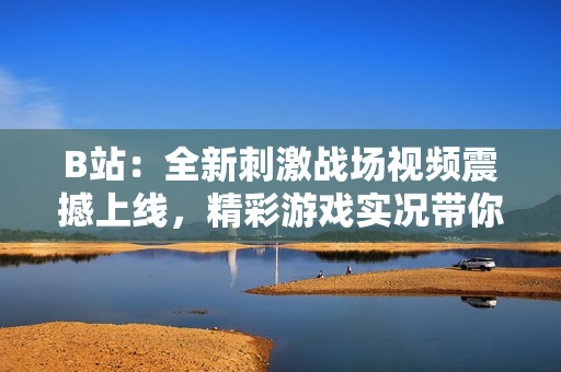 B站：全新刺激戰(zhàn)場(chǎng)視頻震撼上線，精彩游戲?qū)崨r帶你體驗(yàn)全新玩法