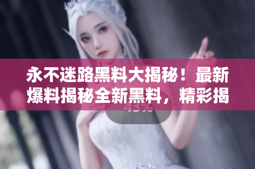 永不迷路黑料大揭秘！最新爆料揭秘全新黑料，精彩揭秘讓你大開眼界