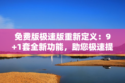 免費(fèi)版極速版重新定義：9+1套全新功能，助您極速提升工作效率
