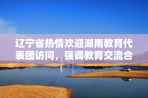 遼寧省熱情歡迎湖南教育代表團(tuán)訪問，強(qiáng)調(diào)教育交流合作的重要性