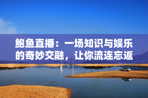 鮑魚直播：一場知識與娛樂的奇妙交融，讓你流連忘返