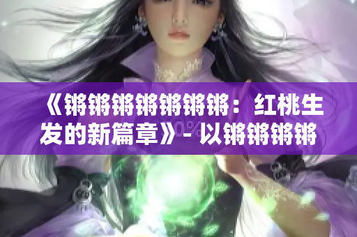 《鏘鏘鏘鏘鏘鏘鏘：紅桃生發(fā)的新篇章》- 以鏘鏘鏘鏘鏘鏘鏘的新篇章紅桃為主題進(jìn)行重新構(gòu)思。