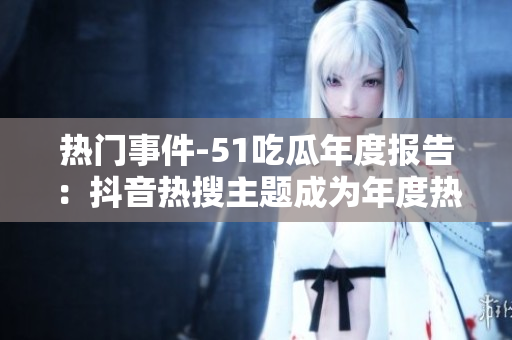 熱門事件-51吃瓜年度報(bào)告：抖音熱搜主題成為年度熱點(diǎn)，引發(fā)年輕人關(guān)注安全風(fēng)險(xiǎn)