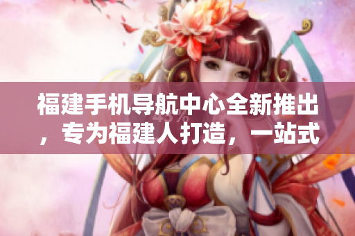 福建手機(jī)導(dǎo)航中心全新推出，專為福建人打造，一站式服務(wù)覆蓋全省。