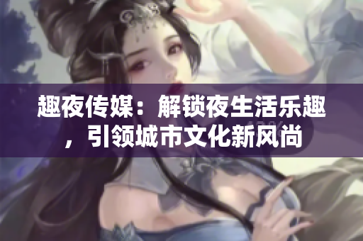 趣夜傳媒：解鎖夜生活樂(lè)趣，引領(lǐng)城市文化新風(fēng)尚