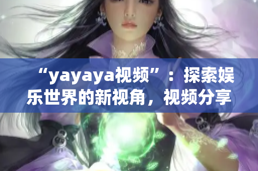 “yayaya視頻”：探索娛樂世界的新視角，視頻分享平臺的全面解讀