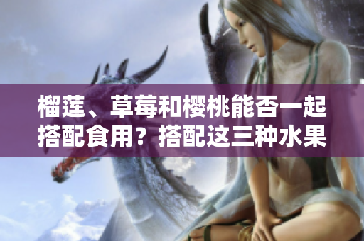 榴蓮、草莓和櫻桃能否一起搭配食用？搭配這三種水果會有什么效果？