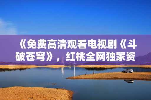 《免費高清觀看電視劇《斗破蒼穹》，紅桃全網獨家資源分享》