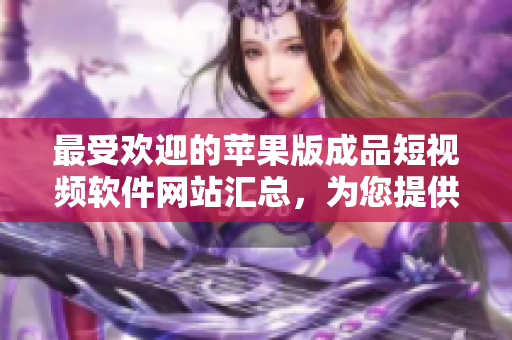 最受歡迎的蘋(píng)果版成品短視頻軟件網(wǎng)站匯總，為您提供全新創(chuàng)意體驗(yàn)