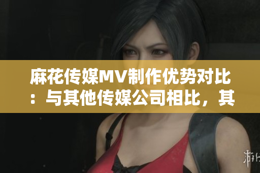 麻花傳媒MV制作優(yōu)勢對比：與其他傳媒公司相比，其獨特之處何在？