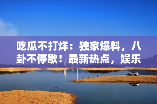 吃瓜不打烊：獨家爆料，八卦不停歇！最新熱點，娛樂資訊一手掌握，全面揭秘名人秘聞。