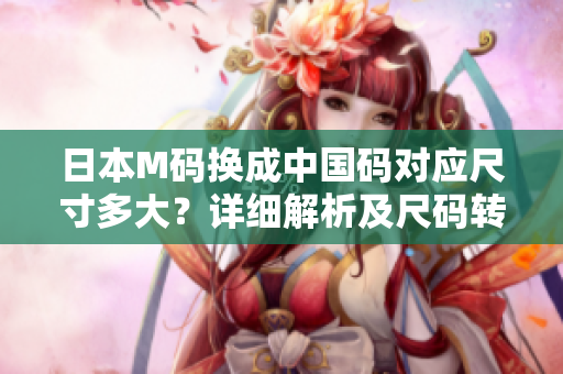日本M碼換成中國碼對(duì)應(yīng)尺寸多大？詳細(xì)解析及尺碼轉(zhuǎn)換技巧分享