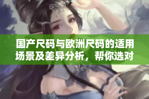 國產(chǎn)尺碼與歐洲尺碼的適用場景及差異分析，幫你選對尺碼不再迷茫