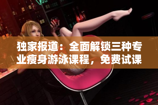獨(dú)家報(bào)道：全面解鎖三種專業(yè)瘦身游泳課程，免費(fèi)試課體驗(yàn)無(wú)瑕下拉式技巧