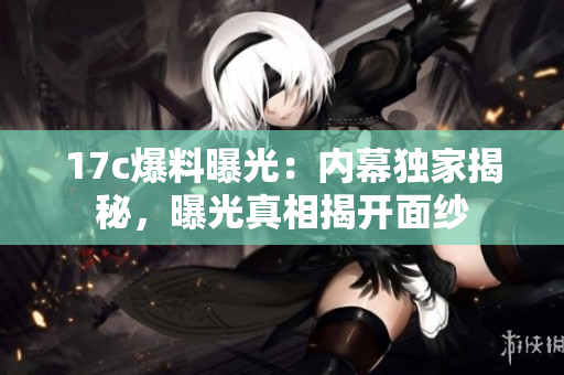 17c爆料曝光：內(nèi)幕獨(dú)家揭秘，曝光真相揭開面紗