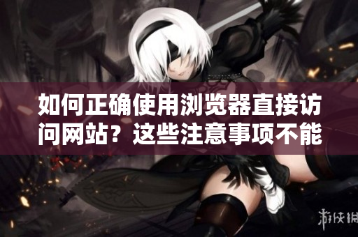 如何正確使用瀏覽器直接訪問(wèn)網(wǎng)站？這些注意事項(xiàng)不能忽視