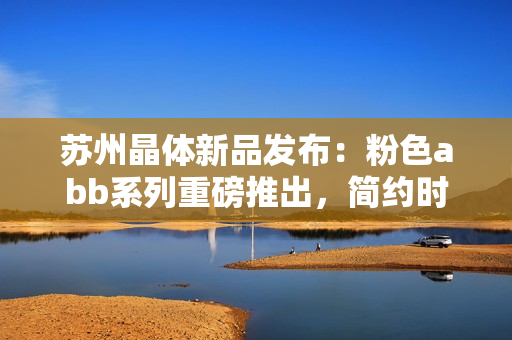 蘇州晶體新品發(fā)布：粉色abb系列重磅推出，簡約時尚免安裝設(shè)計