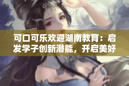 可口可樂歡迎湖南教育：啟發(fā)學(xué)子創(chuàng)新潛能，開啟美好未來