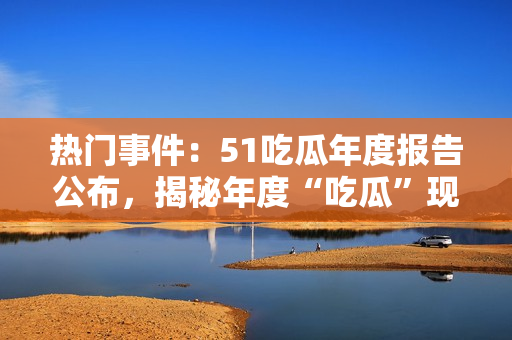熱門事件：51吃瓜年度報告公布，揭秘年度“吃瓜”現(xiàn)象，引起社會熱議