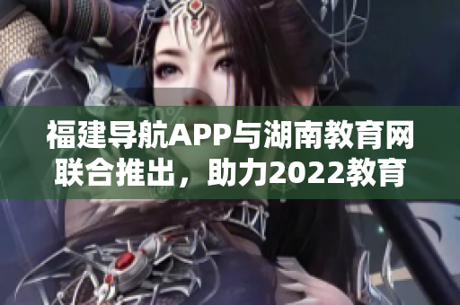 福建導(dǎo)航APP與湖南教育網(wǎng)聯(lián)合推出，助力2022教育發(fā)展