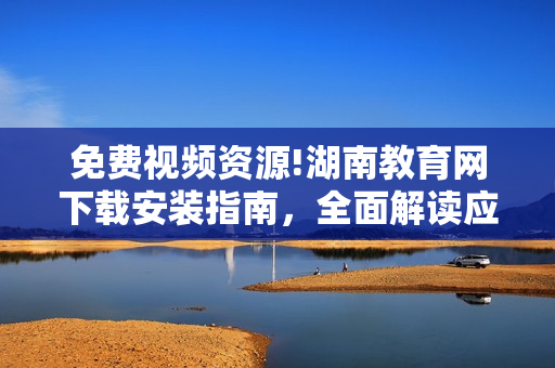 免費(fèi)視頻資源!湖南教育網(wǎng)下載安裝指南，全面解讀應(yīng)用功能及使用技巧